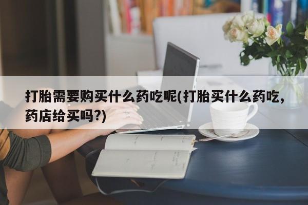 打胎药私人购买合法吗打胎需要购买什么药吃呢(打胎买什么药吃,药店给买吗?)